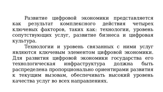 Развитие цифровой экономики представляется как результат комплексного действия четырех ключевых факторов, таких как: технологии, уровень сопутствующих услуг, развитие бизнеса и цифровая культура. Технологии и уровень связанных с ними услуг являются ключевым элементом цифровой экономики. Для развития цифровой экономики государства его технологическая инфраструктура должна быть распределена пропорционально ориентирами развития к текущим вызовам, обеспечивать высокий уровень качества услуг во всех направлениях. 
