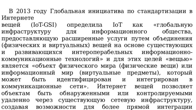  В 2013 году Глобальная инициатива по стандартизации в Интернете вещей (IoT-GSI) определила IoT как «глобальную инфраструктуру для информационного общества, предоставляющую расширенные услуги путем объединения (физических и виртуальных) вещей на основе существующих и развивающихся интероперабельных информационно-коммуникационные технологий» и для этих целей «вещью» является «объект физического мира (физические вещи) или информационный мир (виртуальные предметы), который может быть идентифицирован и интегрирован в коммуникационные сети». Интернет вещей позволяет объектам быть обнаруженными или контролируемыми удаленно через существующую сетевую инфраструктуру, создавая возможности для более прямой интеграции физического мира в компьютерные системы и в результате повышая эффективность, точность и экономическую выгоду в дополнение к сокращению вмешательства человека. 