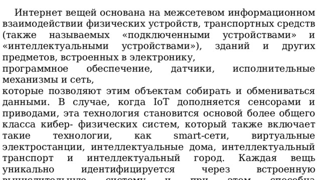  Интернет вещей основана на межсетевом информационном взаимодействии физических устройств, транспортных средств (также называемых «подключенными устройствами» и «интеллектуальными устройствами»), зданий и других предметов, встроенных в электронику, программное обеспечение, датчики, исполнительные механизмы и сеть, которые позволяют этим объектам собирать и обмениваться данными. В случае, когда IoT дополняется сенсорами и приводами, эта технология становится основой более общего класса кибер- физических систем, который также включает такие технологии, как smart-сети, виртуальные электростанции, интеллектуальные дома, интеллектуальный транспорт и интеллектуальный город. Каждая вещь уникально идентифицируется через встроенную вычислительную систему и при этом способна взаимодействовать с существующей инфраструктурой Интернета. По оценкам экспертов, к 2020 году IoT будет состоять из 30 миллиардов объектов. 