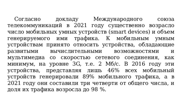  Согласно докладу Международного союза телекоммуникаций в 2021 году существенно возрасло число мобильных умных устройств (smart devices) и объем генерируемого ими трафика. К мобильным умным устройствам принято относить устройства, обладающие развитыми вычислительными возможностями и мультимедиа со скоростью сетевого соединения, как минимум, на уровне 3G, т.е. 2 Мб/с. В 2016 году эти устройства, представляя лишь 46% всех мобильный устройств генерировали 89% мобильного трафика, а в 2021 году они составили три четверти от общего числа, и доля их трафика возросла до 98 %. 