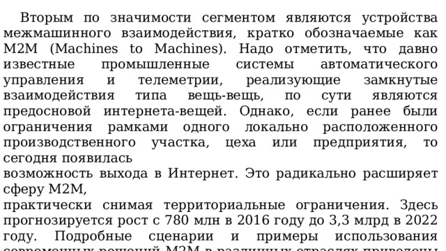  Вторым по значимости сегментом являются устройства межмашинного взаимодействия, кратко обозначаемые как М2М (Machines to Machines). Надо отметить, что давно известные промышленные системы автоматического управления и телеметрии, реализующие замкнутые взаимодействия типа вещь-вещь, по сути являются предосновой интернета-вещей. Однако, если ранее были ограничения рамками одного локально расположенного производственного участка, цеха или предприятия, то сегодня появилась возможность выхода в Интернет. Это радикально расширяет сферу М2М, практически снимая территориальные ограничения. Здесь прогнозируется рост с 780 млн в 2016 году до 3,3 млрд в 2022 году. Подробные сценарии и примеры использования современных решений М2М в различных отраслях приведены в техническом отчете ведущей международной организации по стандартизации в этой области oneM2M. 