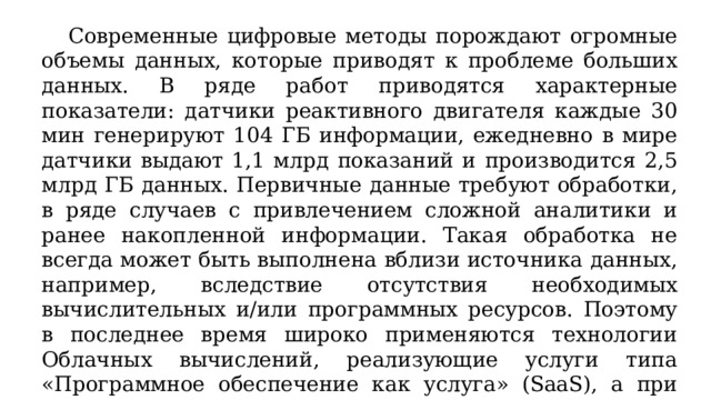  Современные цифровые методы порождают огромные объемы данных, которые приводят к проблеме больших данных. В ряде работ приводятся характерные показатели: датчики реактивного двигателя каждые 30 мин генерируют 104 ГБ информации, ежедневно в мире датчики выдают 1,1 млрд показаний и производится 2,5 млрд ГБ данных. Первичные данные требуют обработки, в ряде случаев с привлечением сложной аналитики и ранее накопленной информации. Такая обработка не всегда может быть выполнена вблизи источника данных, например, вследствие отсутствия необходимых вычислительных и/или программных ресурсов. Поэтому в последнее время широко применяются технологии Облачных вычислений, реализующие услуги типа «Программное обеспечение как услуга» (SaaS), а при необходимости и «Сеть как услуга» (NaaS). 