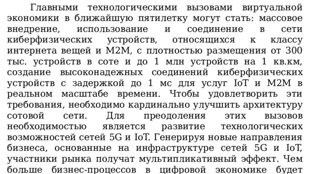 Главными технологическими вызовами виртуальной экономики в ближайшую пятилетку могут стать: массовое внедрение, использование и соединение в сети киберфизических устройств, относящихся к классу интернета вещей и М2М, с плотностью размещения от 300 тыс. устройств в соте и до 1 млн устройств на 1 кв.км, создание высоконадежных соединений киберфизических устройств с задержкой до 1 мс для услуг IoT и М2М в реальном масштабе времени. Чтобы удовлетворить эти требования, необходимо кардинально улучшить архитектуру сотовой сети. Для преодоления этих вызовов необходимостью является развитие технологических возможностей сетей 5G и IoT. Генерируя новые направления бизнеса, основанные на инфраструктуре сетей 5G и IoT, участники рынка получат мультипликативный эффект. Чем больше бизнес-процессов в цифровой экономике будет сопряжено с технологиями 5G и IoT, тем больший объем инвестиций будет привлечен в эти технологии и услуги, что создаст новые возможности для бизнеса. 