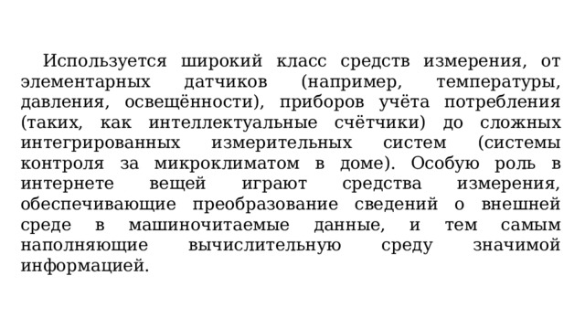  Используется широкий класс средств измерения, от элементарных датчиков (например, температуры, давления, освещённости), приборов учёта потребления (таких, как интеллектуальные счётчики) до сложных интегрированных измерительных систем (системы контроля за микроклиматом в доме). Особую роль в интернете вещей играют средства измерения, обеспечивающие преобразование сведений о внешней среде в машиночитаемые данные, и тем самым наполняющие вычислительную среду значимой информацией. 
