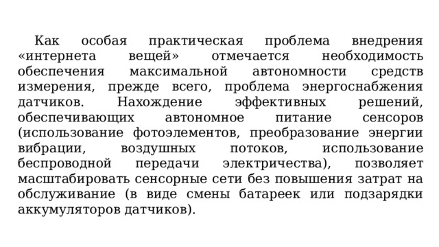  Как особая практическая проблема внедрения «интернета вещей» отмечается необходимость обеспечения максимальной автономности средств измерения, прежде всего, проблема энергоснабжения датчиков. Нахождение эффективных решений, обеспечивающих автономное питание сенсоров (использование фотоэлементов, преобразование энергии вибрации, воздушных потоков, использование беспроводной передачи электричества), позволяет масштабировать сенсорные сети без повышения затрат на обслуживание (в виде смены батареек или подзарядки аккумуляторов датчиков). 