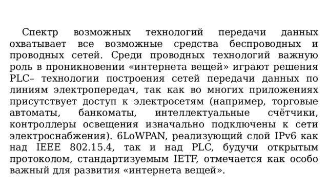  Спектр возможных технологий передачи данных охватывает все возможные средства беспроводных и проводных сетей. Среди проводных технологий важную роль в проникновении «интернета вещей» играют решения PLC– технологии построения сетей передачи данных по линиям электропередач, так как во многих приложениях присутствует доступ к электросетям (например, торговые автоматы, банкоматы, интеллектуальные счётчики, контроллеры освещения изначально подключены к сети электроснабжения). 6LoWPAN, реализующий слой IPv6 как над IEEE 802.15.4, так и над PLC, будучи открытым протоколом, стандартизуемым IETF, отмечается как особо важный для развития «интернета вещей». 