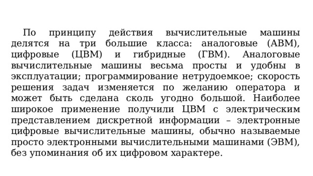  По принципу действия вычислительные машины делятся на три большие класса: аналоговые (АВМ), цифровые (ЦВМ) и гибридные (ГВМ). Аналоговые вычислительные машины весьма просты и удобны в эксплуатации; программирование нетрудоемкое; скорость решения задач изменяется по желанию оператора и может быть сделана сколь угодно большой. Наиболее широкое применение получили ЦВМ с электрическим представлением дискретной информации – электронные цифровые вычислительные машины, обычно называемые просто электронными вычислительными машинами (ЭВМ), без упоминания об их цифровом характере. 