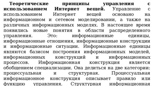 Теоретические принципы управления с использованием Интернет вещей. Управление с использованием Интернет вещей основано на информационном и сетевом моделировании, а также на различных информационных моделях. В настоящее время появились новые понятия в области распределенного управления. Это: информационные единицы, информационные отношения, информационные конструкции и информационные ситуации. Информационные единицы являются базисом построения информационных моделей, информационных конструкций и информационных процессов. Информационная конструкция является обобщением специализации. Она делиться на две категории: процессуальная и структурная. Процессуальная информационное конструкция описывает правило или функцию управления. Структурная информационная конструкция описывает систему, модель или набор данных. 