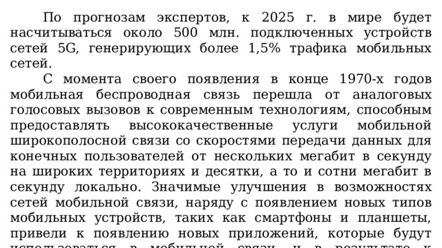 По прогнозам экспертов, к 2025 г. в мире будет насчитываться около 500 млн. подключенных устройств сетей 5G, генерирующих более 1,5% трафика мобильных сетей. С момента своего появления в конце 1970-х годов мобильная беспроводная связь перешла от аналоговых голосовых вызовов к современным технологиям, способным предоставлять высококачественные услуги мобильной широкополосной связи со скоростями передачи данных для конечных пользователей от нескольких мегабит в секунду на широких территориях и десятки, а то и сотни мегабит в секунду локально. Значимые улучшения в возможностях сетей мобильной связи, наряду с появлением новых типов мобильных устройств, таких как смартфоны и планшеты, привели к появлению новых приложений, которые будут использоваться в мобильной связи, и в результате к экспоненциальному росту в сетевом трафике. 