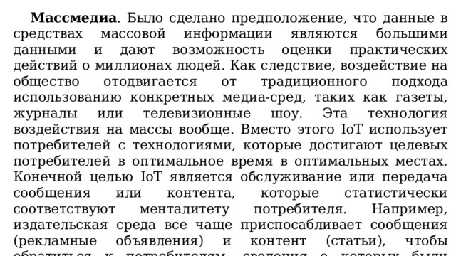  Массмедиа . Было сделано предположение, что данные в средствах массовой информации являются большими данными и дают возможность оценки практических действий о миллионах людей. Как следствие, воздействие на общество отодвигается от традиционного подхода использованию конкретных медиа-сред, таких как газеты, журналы или телевизионные шоу. Эта технология воздействия на массы вообще. Вместо этого IoT использует потребителей с технологиями, которые достигают целевых потребителей в оптимальное время в оптимальных местах. Конечной целью IoT является обслуживание или передача сообщения или контента, которые статистически соответствуют менталитету потребителя. Например, издательская среда все чаще приспосабливает сообщения (рекламные объявления) и контент (статьи), чтобы обратиться к потребителям, сведения о которых были получены благодаря различным действиям по ведению данных о них. 