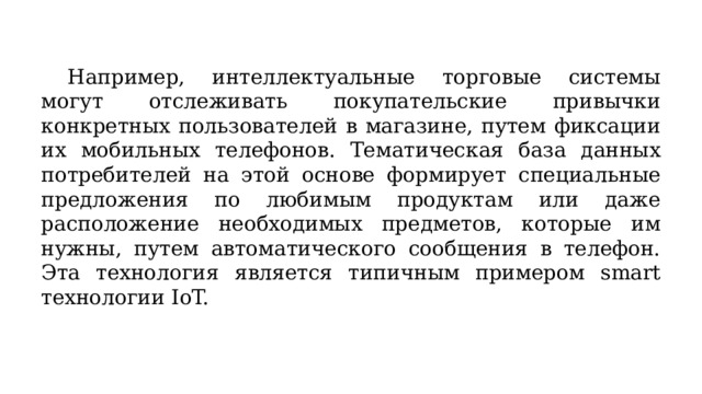  Например, интеллектуальные торговые системы могут отслеживать покупательские привычки конкретных пользователей в магазине, путем фиксации их мобильных телефонов. Тематическая база данных потребителей на этой основе формирует специальные предложения по любимым продуктам или даже расположение необходимых предметов, которые им нужны, путем автоматического сообщения в телефон. Эта технология является типичным примером smart технологии IoT. 