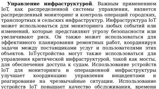  Управление инфраструктурой . Важным применением IoT, как распределенной системы управления, является распределенный мониторинг и контроль операций городских, транспортных и сельских инфраструктур. Инфраструктура IoT может использоваться для мониторинга любых событий или изменений, которые представляют угрозу безопасности или увеличивают риск. Он также может использоваться для эффективного планирования ремонтных работ, координируя задачи между поставщиками услуг и пользователями этих объектов. IoT-устройства могут также использоваться для управления критической инфраструктурой, такой как мосты, для обеспечения доступа к судам. Использование устройств IoT для мониторинга и операционной инфраструктуры улучшает координацию управления инцидентами и реагирование на чрезвычайные ситуации. Использование устройств IoT повышает качество обслуживания, времени простоя и сокращения затрат на эксплуатацию во всех областях, связанных с инфраструктурой. 