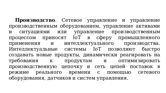  Производство . Сетевое управление и управление производственным оборудованием, управление активами и ситуациями или управление производственным процессом приносят IoT в сферу промышленного применения и интеллектуального производства. Интеллектуальные системы IoT позволяют быстро создавать новые продукты, динамически реагировать на требования к продуктам и оптимизировать производственную цепочку и сеть цепей поставок в режиме реального времени с помощью сетевого оборудования, датчиков и систем управления. 