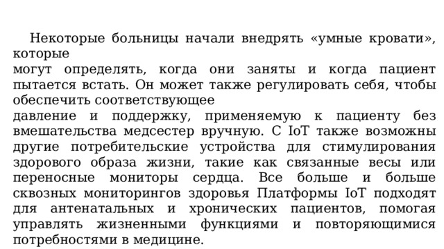  Некоторые больницы начали внедрять «умные кровати», которые могут определять, когда они заняты и когда пациент пытается встать. Он может также регулировать себя, чтобы обеспечить соответствующее давление и поддержку, применяемую к пациенту без вмешательства медсестер вручную. С IoT также возможны другие потребительские устройства для стимулирования здорового образа жизни, такие как связанные весы или переносные мониторы сердца. Все больше и больше сквозных мониторингов здоровья Платформы IoT подходят для антенатальных и хронических пациентов, помогая управлять жизненными функциями и повторяющимися потребностями в медицине. 