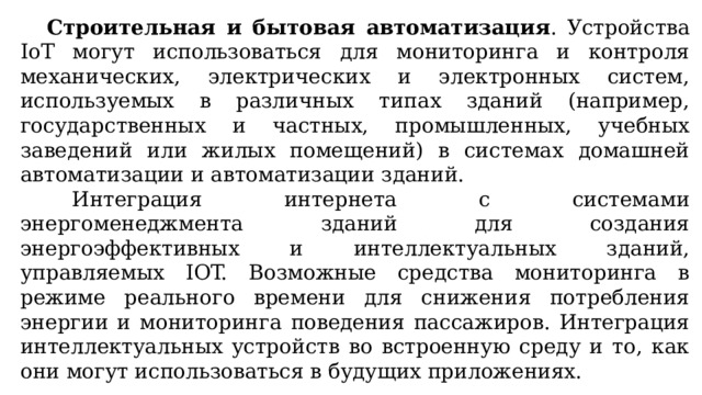  Строительная и бытовая автоматизация . Устройства IoT могут использоваться для мониторинга и контроля механических, электрических и электронных систем, используемых в различных типах зданий (например, государственных и частных, промышленных, учебных заведений или жилых помещений) в системах домашней автоматизации и автоматизации зданий. Интеграция интернета с системами энергоменеджмента зданий для создания энергоэффективных и интеллектуальных зданий, управляемых IOT. Возможные средства мониторинга в режиме реального времени для снижения потребления энергии и мониторинга поведения пассажиров. Интеграция интеллектуальных устройств во встроенную среду и то, как они могут использоваться в будущих приложениях. 