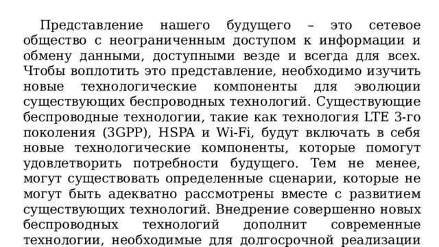  Представление нашего будущего – это сетевое общество с неограниченным доступом к информации и обмену данными, доступными везде и всегда для всех. Чтобы воплотить это представление, необходимо изучить новые технологические компоненты для эволюции существующих беспроводных технологий. Существующие беспроводные технологии, такие как технология LTE 3-го поколения (3GPP), HSPA и Wi-Fi, будут включать в себя новые технологические компоненты, которые помогут удовлетворить потребности будущего. Тем не менее, могут существовать определенные сценарии, которые не могут быть адекватно рассмотрены вместе с развитием существующих технологий. Внедрение совершенно новых беспроводных технологий дополнит современные технологии, необходимые для долгосрочной реализации сетевого общества. 