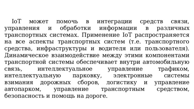  IoT может помочь в интеграции средств связи, управления и обработки информации в различных транспортных системах. Применение IoT распространяется на все аспекты транспортных систем (т.е. транспортного средства, инфраструктуры и водителя или пользователя). Динамическое взаимодействие между этими компонентами транспортной системы обеспечивает внутри автомобильную связь, интеллектуальное управление трафиком, интеллектуальную парковку, электронные системы взимания дорожных сборов, логистику и управление автопарком, управление транспортным средством, безопасность и помощь на дороге. 