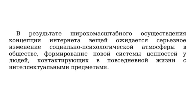  В результате широкомасштабного осуществления концепции интернета вещей ожидается серьезное изменение социально-психологической атмосферы в обществе, формирование новой системы ценностей у людей, контактирующих в повседневной жизни с интеллектуальными предметами. 