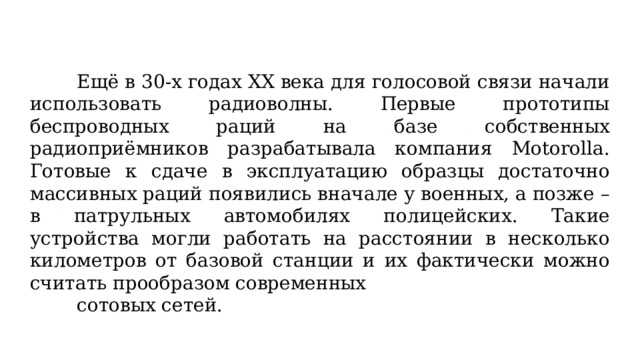 Ещё в 30-х годах ХХ века для голосовой связи начали использовать радиоволны. Первые прототипы беспроводных раций на базе собственных радиоприёмников разрабатывала компания Motorolla. Готовые к сдаче в эксплуатацию образцы достаточно массивных раций появились вначале у военных, а позже – в патрульных автомобилях полицейских. Такие устройства могли работать на расстоянии в несколько километров от базовой станции и их фактически можно считать прообразом современных сотовых сетей.  