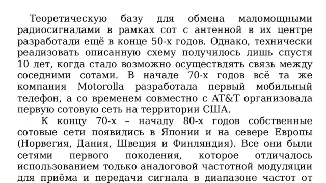  Теоретическую базу для обмена маломощными радиосигналами в рамках сот с антенной в их центре разработали ещё в конце 50-х годов. Однако, технически реализовать описанную схему получилось лишь спустя 10 лет, когда стало возможно осуществлять связь между соседними сотами. В начале 70-х годов всё та же компания Motorolla разработала первый мобильный телефон, а со временем совместно с AT&T организовала первую сотовую сеть на территории США. К концу 70-х – началу 80-х годов собственные сотовые сети появились в Японии и на севере Европы (Норвегия, Дания, Швеция и Финляндия). Все они были сетями первого поколения, которое отличалось использованием только аналоговой частотной модуляции для приёма и передачи сигнала в диапазоне частот от 170 до 900 МГц (мегагерц). 