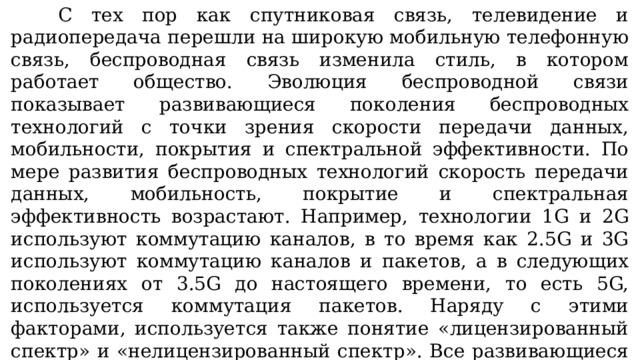 С тех пор как спутниковая связь, телевидение и радиопередача перешли на широкую мобильную телефонную связь, беспроводная связь изменила стиль, в котором работает общество. Эволюция беспроводной связи показывает развивающиеся поколения беспроводных технологий с точки зрения скорости передачи данных, мобильности, покрытия и спектральной эффективности. По мере развития беспроводных технологий скорость передачи данных, мобильность, покрытие и спектральная эффективность возрастают. Например, технологии 1G и 2G используют коммутацию каналов, в то время как 2.5G и 3G используют коммутацию каналов и пакетов, а в следующих поколениях от 3.5G до настоящего времени, то есть 5G, используется коммутация пакетов. Наряду с этими факторами, используется также понятие «лицензированный спектр» и «нелицензированный спектр». Все развивающиеся поколения используют лицензированный спектр, в то время как WiFi, Bluetooth и WiMAX используют нелицензированный спектр.  