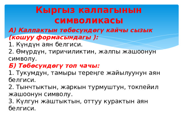 Кыргыз калпагынын символикасы А) Калпактын төбөсүндөгү кайчы сызык (кошуу формасындагы ):  1. Күндүн аян белгиси.  2. Өмүрдүн, тиричиликтин, жалпы жашоонун символу.  Б) Төбөсүндөгү топ чачы:  1. Тукумдун, тамыры тереңге жайылуунун аян белгиси.  2. Тынчтыктын, жаркын турмуштун, токпейил жашоонун символу.  3. Күлгун жаштыктын, оттуу курактын аян белгиси. 