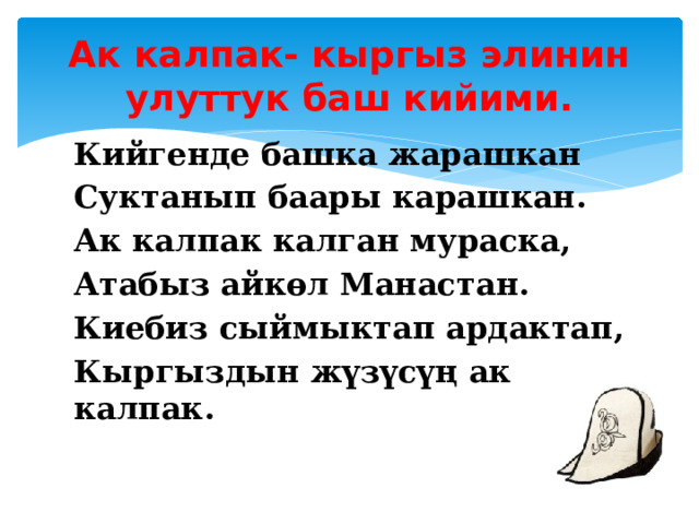 Ак калпак- кыргыз элинин улуттук баш кийими. Кийгенде башка жарашкан Суктанып баары карашкан. Ак калпак калган мураска, Атабыз айкөл Манастан. Киебиз сыймыктап ардактап, Кыргыздын жүзүсүң ак калпак.  