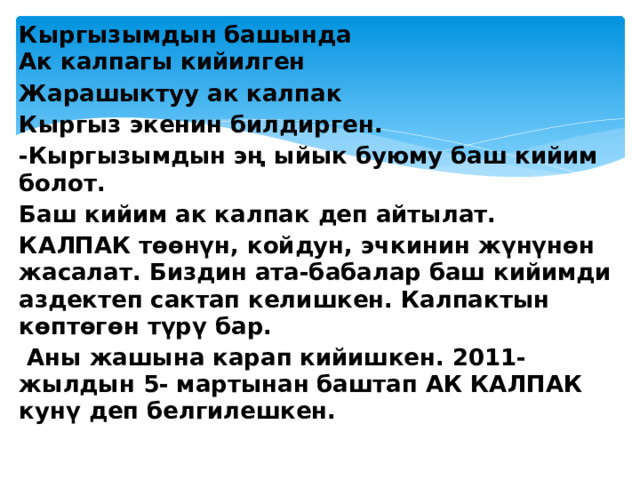 Кыргызымдын башында  Ак калпагы кийилген Жарашыктуу ак калпак Кыргыз экенин билдирген. -Кыргызымдын эң ыйык буюму баш кийим болот. Баш кийим ак калпак деп айтылат. КАЛПАК төөнүн, койдун, эчкинин жүнүнөн жасалат. Биздин ата-бабалар баш кийимди аздектеп сактап келишкен. Калпактын көптөгөн түрү бар.  Аны жашына карап кийишкен. 2011-жылдын 5- мартынан баштап АК КАЛПАК кунү деп белгилешкен. 