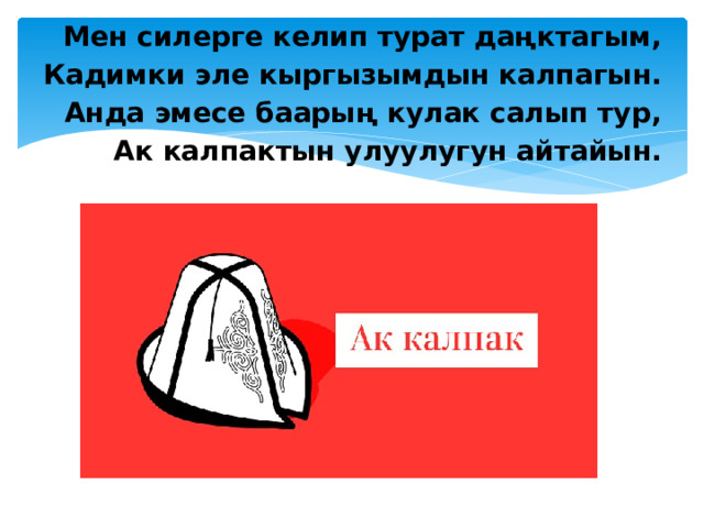 Мен силерге келип турат даңктагым, Кадимки эле кыргызымдын калпагын. Анда эмесе баарың кулак салып тур, Ак калпактын улуулугун айтайын.   