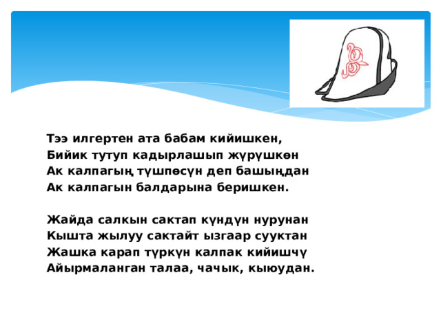 Тээ илгертен ата бабам кийишкен, Бийик тутуп кадырлашып жүрүшкөн Ак калпагың түшпөсүн деп башыңдан Ак калпагын балдарына беришкен.   Жайда салкын сактап күндүн нурунан Кышта жылуу сактайт ызгаар сууктан Жашка карап түркүн калпак кийишчү Айырмаланган талаа, чачык, кыюудан.   