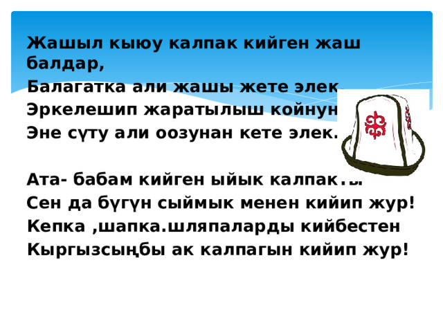 Жашыл кыюу калпак кийген жаш балдар, Балагатка али жашы жете элек. Эркелешип жаратылыш койнунда Эне сүту али оозунан кете элек.   Ата- бабам кийген ыйык калпакты Сен да бүгүн сыймык менен кийип жур! Кепка ,шапка.шляпаларды кийбестен Кыргызсыңбы ак калпагын кийип жур! 