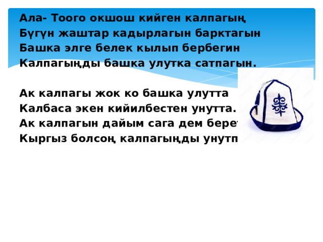 Ала- Тоого окшош кийген калпагың Бүгүн жаштар кадырлагын барктагын Башка элге белек кылып бербегин Калпагыңды башка улутка сатпагын.   Ак калпагы жок ко башка улутта Калбаса экен кийилбестен унутта. Ак калпагын дайым сага дем берет Кыргыз болсоң калпагыңды унутпа.  