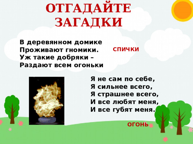 ОТГАДАЙТЕ ЗАГАДКИ В деревянном домике Проживают гномики. Уж такие добряки – Раздают всем огоньки СПИЧКИ Я не сам по себе, Я сильнее всего, Я страшнее всего, И все любят меня, И все губят меня. ОГОНЬ 