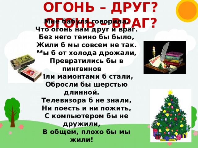 ОГОНЬ – ДРУГ?  ОГОНЬ – ВРАГ? Мне бабуля говорила, Что огонь нам друг и враг. Без него темно бы было, Жили б мы совсем не так. Мы б от холода дрожали, Превратились бы в пингвинов Или мамонтами б стали, Обросли бы шерстью длинной. Телевизора б не знали, Ни поесть и ни пожить, С компьютером бы не дружили, В общем, плохо бы мы жили! 