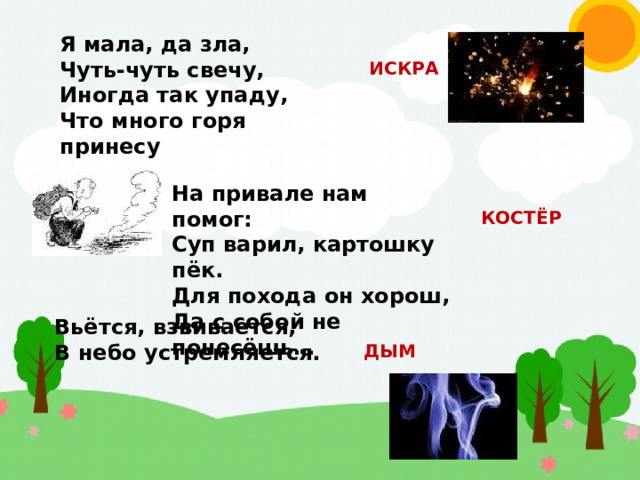 Я мала, да зла, Чуть-чуть свечу, Иногда так упаду, Что много горя принесу ИСКРА На привале нам помог: Суп варил, картошку пёк. Для похода он хорош, Да с собой не понесёшь… КОСТЁР Вьётся, взвивается, В небо устремляется. ДЫМ 