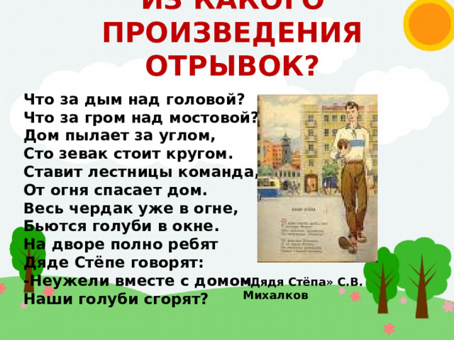 ИЗ КАКОГО ПРОИЗВЕДЕНИЯ ОТРЫВОК? Что за дым над головой? Что за гром над мостовой? Дом пылает за углом, Сто зевак стоит кругом. Ставит лестницы команда, От огня спасает дом. Весь чердак уже в огне, Бьются голуби в окне. На дворе полно ребят Дяде Стёпе говорят: -Неужели вместе с домом Наши голуби сгорят? «Дядя Стёпа» С.В. Михалков 