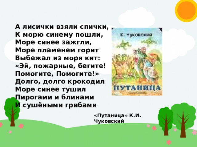 А лисички взяли спички, К морю синему пошли, Море синее зажгли, Море пламенем горит Выбежал из моря кит: «Эй, пожарные, бегите! Помогите, Помогите!» Долго, долго крокодил Море синее тушил Пирогами и блинами И сушёными грибами «Путаница» К.И. Чуковский 