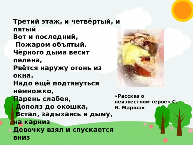 Третий этаж, и четвёртый, и пятый Вот и последний,  Пожаром объятый. Чёрного дыма весит пелена, Рвётся наружу огонь из окна. Надо ещё подтянуться немножко, Парень слабея,  Дополз до окошка,  Встал, задыхаясь в дыму, на карниз Девочку взял и спускается вниз «Рассказ о неизвестном герое» С. Я. Маршак 