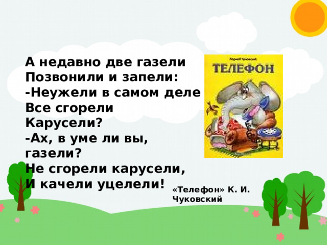 А недавно две газели Позвонили и запели: -Неужели в самом деле Все сгорели Карусели? -Ах, в уме ли вы, газели? Не сгорели карусели, И качели уцелели! «Телефон» К. И. Чуковский 