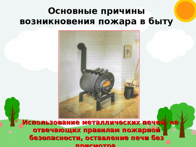 Основные причины возникновения пожара в быту  Использование металлических печей, не отвечающих правилам пожарной безопасности, оставление печи без присмотра 