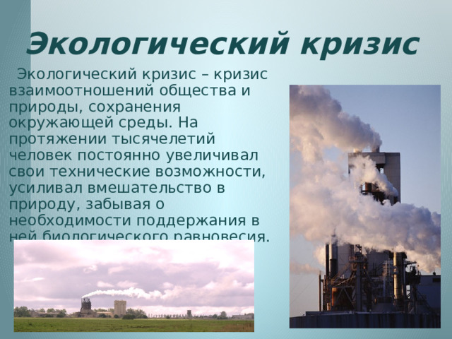 Экологический кризис  Экологический кризис – кризис взаимоотношений общества и природы, сохранения окружающей среды. На протяжении тысячелетий человек постоянно увеличивал свои технические возможности, усиливал вмешательство в природу, забывая о необходимости поддержания в ней биологического равновесия. 