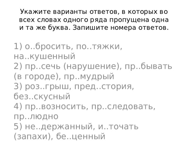 Укажите варианты ответов, в которых во всех словах одного ряда пропущена одна и та же буква. Запишите номера ответов. 1) о..бросить, по..тяжки, на..кушенный  2) пр..сечь (нарушение), пр..бывать (в городе), пр..мудрый  3) роз..грыш, пред..стория, без..скусный  4) пр..возносить, пр..следовать, пр..людно  5) не..держанный, и..точать (запахи), бе..ценный 