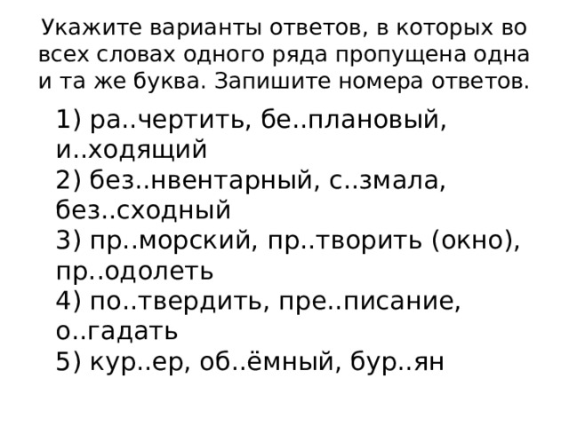 Укажите варианты ответов, в которых во всех словах одного ряда пропущена одна и та же буква. Запишите номера ответов.  1) ра..чертить, бе..плановый, и..ходящий  2) без..нвентарный, с..змала, без..сходный  3) пр..морский, пр..творить (окно), пр..одолеть  4) по..твердить, пре..писание, о..гадать  5) кур..ер, об..ёмный, бур..ян 