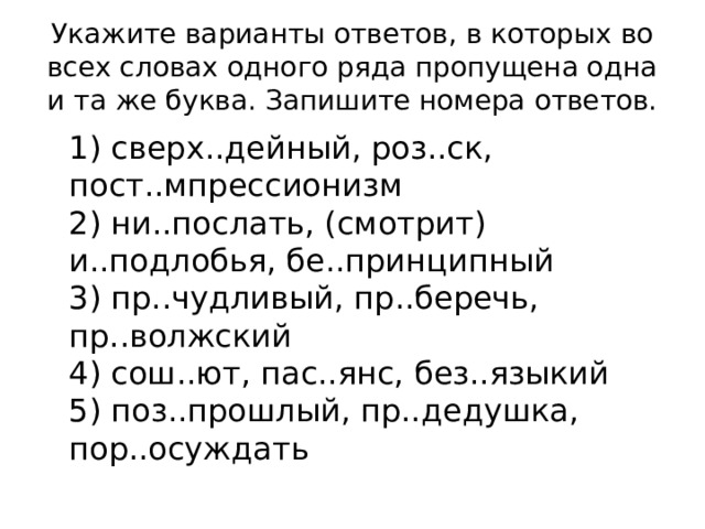 Укажите варианты ответов, в которых во всех словах одного ряда пропущена одна и та же буква. Запишите номера ответов.  1) сверх..дейный, роз..ск, пост..мпрессионизм  2) ни..послать, (смотрит) и..подлобья, бе..принципный  3) пр..чудливый, пр..беречь, пр..волжский  4) сош..ют, пас..янс, без..языкий  5) поз..прошлый, пр..дедушка, пор..осуждать 