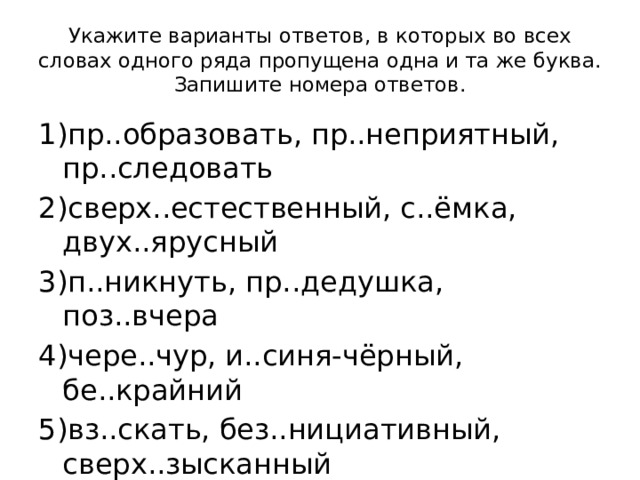 Укажите варианты ответов, в которых во всех словах одного ряда пропущена одна и та же буква. Запишите номера ответов. 1)пр..образовать, пр..неприятный, пр..следовать 2)сверх..естественный, с..ёмка, двух..ярусный 3)п..никнуть, пр..дедушка, поз..вчера 4)чере..чур, и..синя-чёрный, бе..крайний 5)вз..скать, без..нициативный, сверх..зысканный 