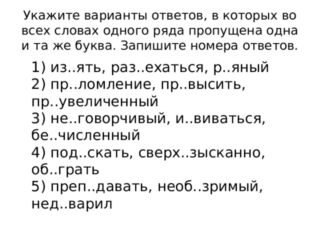 Укажите варианты ответов, в которых во всех словах одного ряда пропущена одна и та же буква. Запишите номера ответов.  1) из..ять, раз..ехаться, р..яный  2) пр..ломление, пр..высить, пр..увеличенный  3) не..говорчивый, и..виваться, бе..численный  4) под..скать, сверх..зысканно, об..грать  5) преп..давать, необ..зримый, нед..варил 