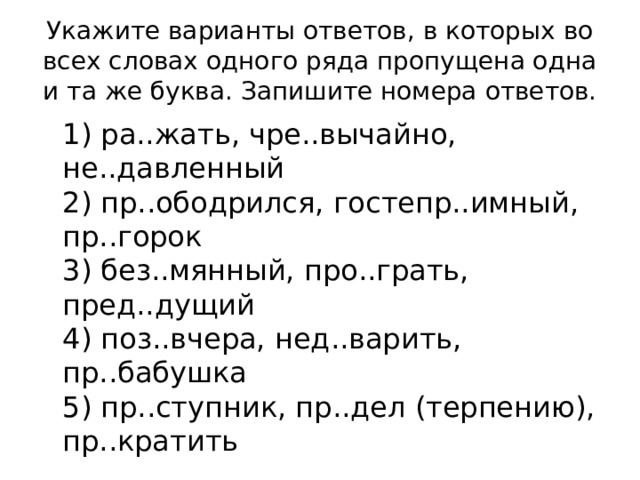 Укажите варианты ответов, в которых во всех словах одного ряда пропущена одна и та же буква. Запишите номера ответов.  1) ра..жать, чре..вычайно, не..давленный  2) пр..ободрился, гостепр..имный, пр..горок  3) без..мянный, про..грать, пред..дущий  4) поз..вчера, нед..варить, пр..бабушка  5) пр..ступник, пр..дел (терпению), пр..кратить 
