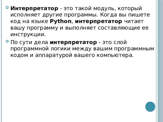 Интерпретатор  - это такой модуль, который исполняет другие программы. Когда вы пишете код на языке  Python ,  интерпретатор читает вашу программу и выполняет составляющие ее инструкции. По сути дела  интерпретатор  - это слой программной логики между вашим программным кодом и аппаратурой вашего компьютера. 