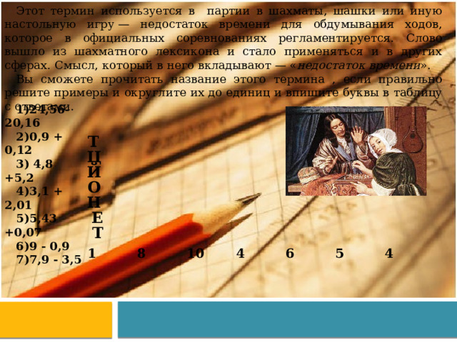 Этот термин используется в партии в шахматы, шашки или иную настольную игру — недостаток времени для обдумывания ходов, которое в официальных соревнованиях регламентируется. Слово вышло из шахматного лексикона и стало применяться и в других сферах. Смысл, который в него вкладывают — « недостаток времени ». Вы сможете прочитать название этого термина , если правильно решите примеры и округлите их до единиц и впишите буквы в таблицу с ответами. 24,56- 20,16 0,9 + 0,12  4,8 +5,2 3,1 + 2,01 5,43 +0,07 9 - 0,9 7,9 - 3,5 Т Ц Й О Н Е Т 1   8   10 4     6   5 4   