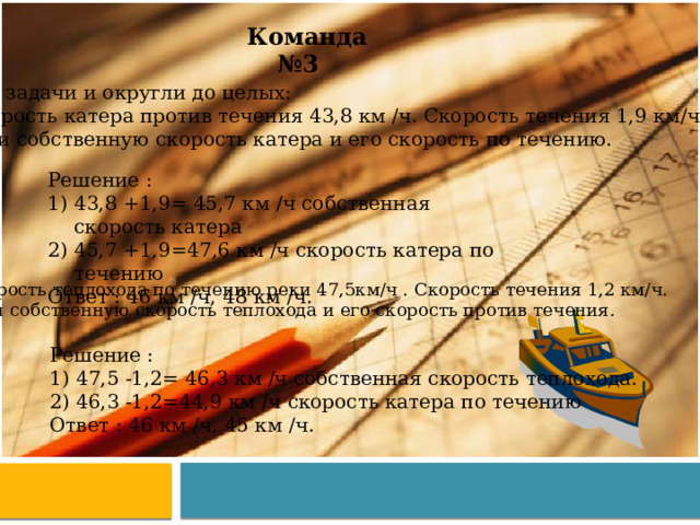 Команда №3 Реши задачи и округли до целых: Скорость катера против течения 43,8 км /ч. Скорость течения 1,9 км/ч. Найди собственную скорость катера и его скорость по течению. Решение : 43,8 +1,9= 45,7 км /ч собственная скорость катера 45,7 +1,9=47,6 км /ч скорость катера по течению Ответ : 46 км /ч, 48 км /ч. 2. Скорость теплохода по течению реки 47,5км/ч . Скорость течения 1,2 км/ч.  Найди собственную скорость теплохода и его скорость против течения. Решение : 47,5 -1,2= 46,3 км /ч собственная скорость теплохода. 46,3 -1,2=44,9 км /ч скорость катера по течению Ответ : 46 км /ч, 45 км /ч. 
